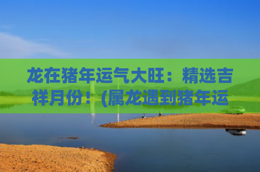 龙在猪年运气大旺：精选吉祥月份！(属龙遇到猪年运气如何)