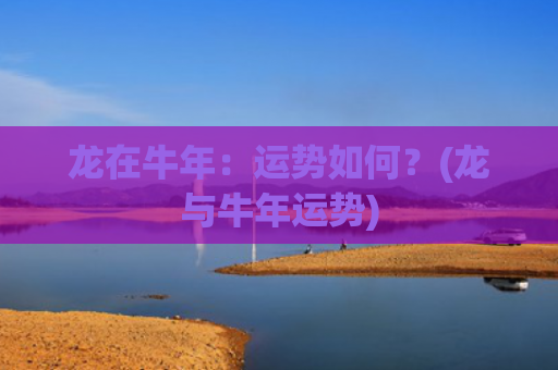 龙在牛年：运势如何？(龙与牛年运势)