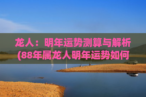 龙人：明年运势测算与解析(88年属龙人明年运势如何)
