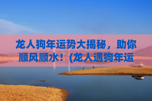 龙人狗年运势大揭秘，助你顺风顺水！(龙人遇狗年运势如何)