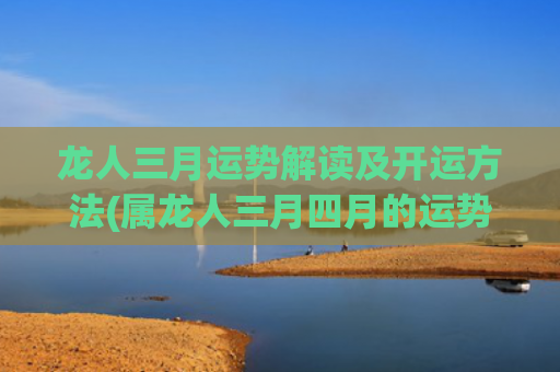 龙人三月运势解读及开运方法(属龙人三月四月的运势)