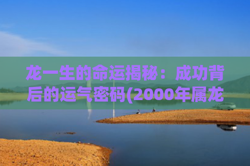 龙一生的命运揭秘：成功背后的运气密码(2000年属龙一生命运如何)