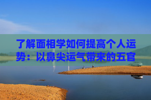 了解面相学如何提高个人运势：以鼻尖运气带来的五官启示(如何看待面相学)