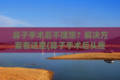 鼻子手术后不理想？解决方案看这里(鼻子手术后头疼是什么原因)