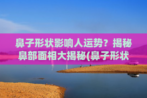鼻子形状影响人运势？揭秘鼻部面相大揭秘(鼻子形状大全)