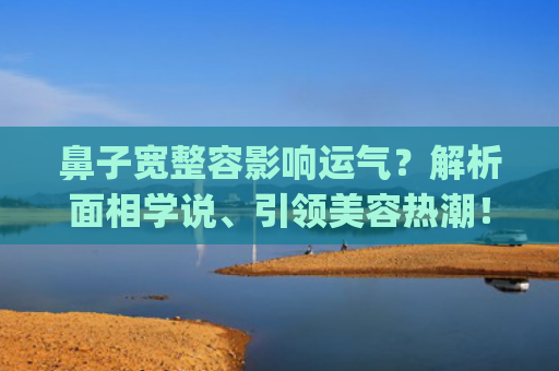 鼻子宽整容影响运气？解析面相学说、引领美容热潮！(鼻子宽怎么缩小不整容)