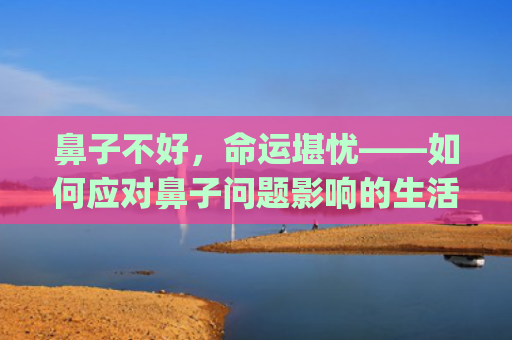 鼻子不好，命运堪忧——如何应对鼻子问题影响的生活及工作(鼻子塌的人是不是命运不好)