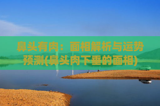 鼻头有肉：面相解析与运势预测(鼻头肉下垂的面相)