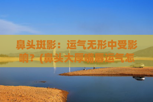 鼻头斑影：运气无形中受影响？(鼻头大厚嘴唇运气怎么样)
