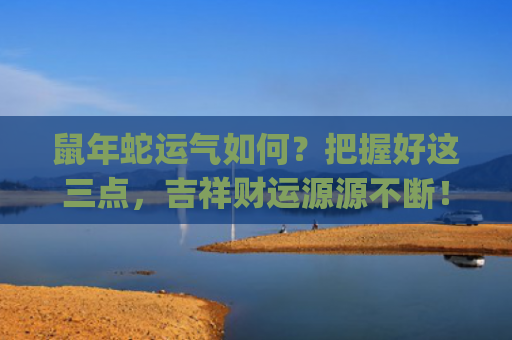 鼠年蛇运气如何？把握好这三点，吉祥财运源源不断！(今年鼠年属蛇的运气怎么样)