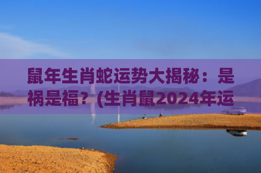 鼠年生肖蛇运势大揭秘：是祸是福？(生肖鼠2024年运势)