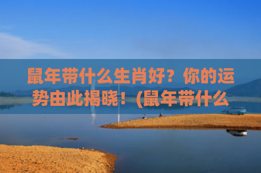 鼠年带什么生肖好？你的运势由此揭晓！(鼠年带什么生肖好运)
