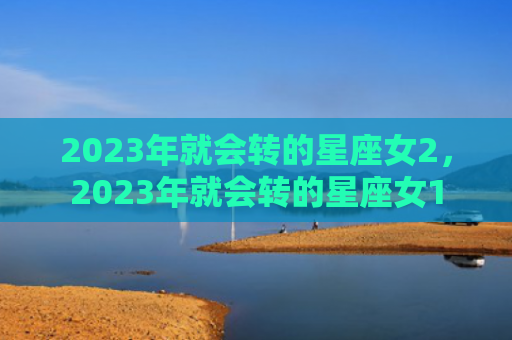 2023年就会转的星座女2，2023年就会转的星座女1
