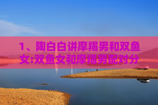 1、陶白白讲摩羯男和双鱼女:双鱼女和摩羯男配对分析，，4、陶白白讲摩羯男和双鱼女:摩羯男和双鱼女配一起会怎么样