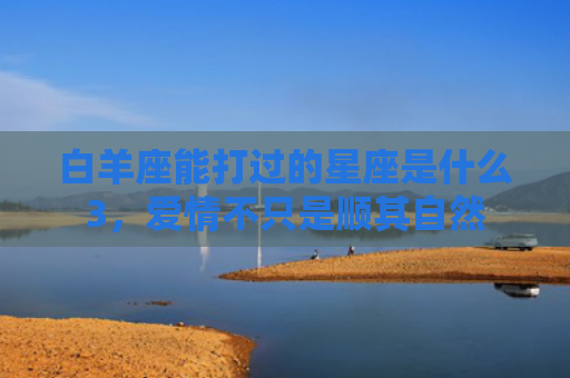 白羊座能打过的星座是什么3，爱情不只是顺其自然