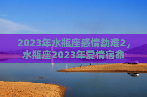 2023年水瓶座感情劫难2，水瓶座2023年爱情宿命