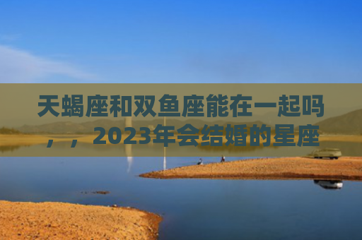 天蝎座和双鱼座能在一起吗，，2023年会结婚的星座配对2