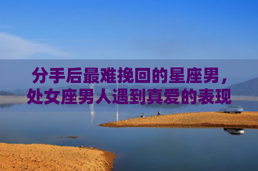 分手后最难挽回的星座男，处女座男人遇到真爱的表现