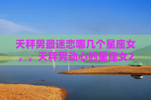 天秤男最迷恋哪几个星座女，，天秤男动心的星座女2