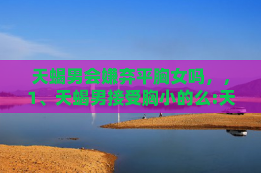 天蝎男会嫌弃平胸女吗，，1、天蝎男接受胸小的么:天蝎男喜欢女生怎样打扮？