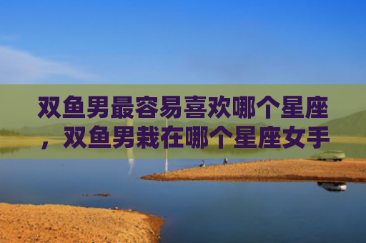 双鱼男最容易喜欢哪个星座，双鱼男栽在哪个星座女手里