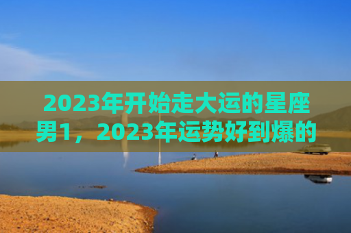 2023年开始走大运的星座男1，2023年运势好到爆的星座