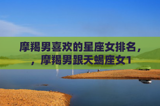 摩羯男喜欢的星座女排名，，摩羯男跟天蝎座女1