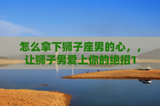 怎么拿下狮子座男的心，，让狮子男爱上你的绝招1