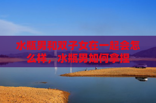 水瓶男和双子女在一起会怎么样，水瓶男如何拿捏
