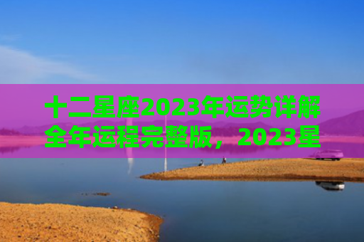 十二星座2023年运势详解全年运程完整版，2023星座运势及运程详解