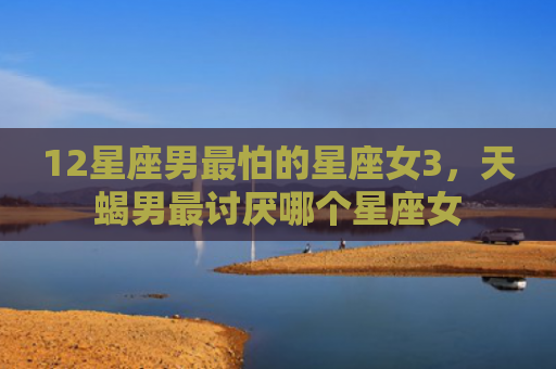 12星座男最怕的星座女3，天蝎男最讨厌哪个星座女