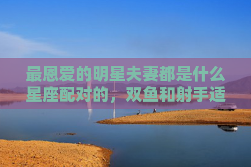 最恩爱的明星夫妻都是什么星座配对的，双鱼和射手适合结婚吗