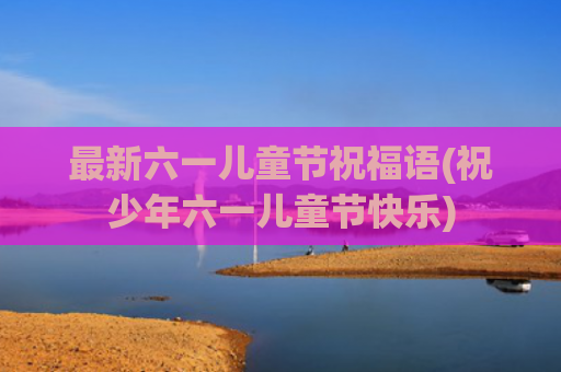 最新六一儿童节祝福语(祝少年六一儿童节快乐)