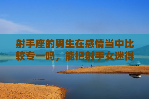 射手座的男生在感情当中比较专一吗，能把射手女迷得死死的星座