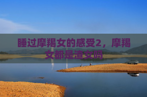 睡过摩羯女的感受2，摩羯女都是渣女吗