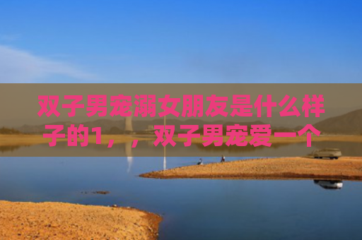 双子男宠溺女朋友是什么样子的1，，双子男宠爱一个人的方式1