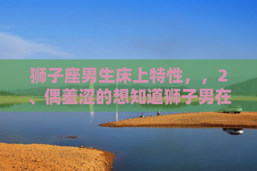 狮子座男生床上特性，，2、偶羞涩的想知道狮子男在床上是怎样的