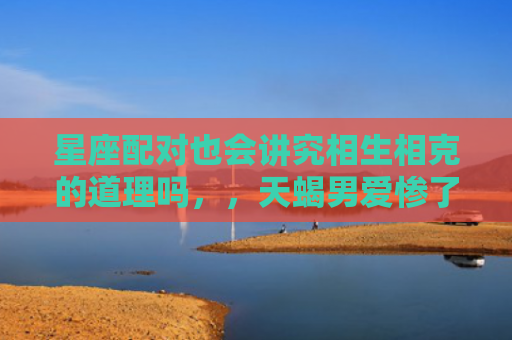 星座配对也会讲究相生相克的道理吗，，天蝎男爱惨了水瓶女3