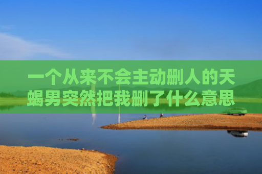 一个从来不会主动删人的天蝎男突然把我删了什么意思，天蝎男突然把我删了下午还好好的