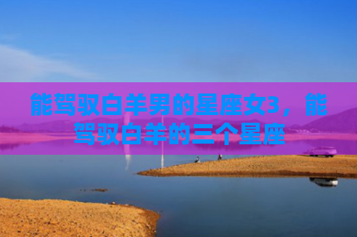 能驾驭白羊男的星座女3，能驾驭白羊的三个星座