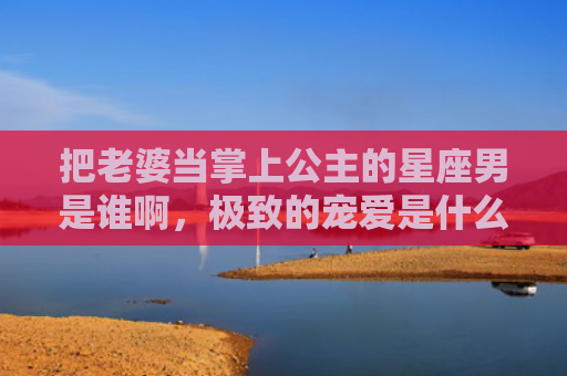 把老婆当掌上公主的星座男是谁啊，极致的宠爱是什么意思