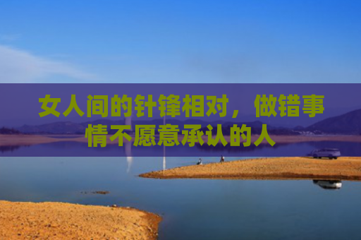 女人间的针锋相对，做错事情不愿意承认的人