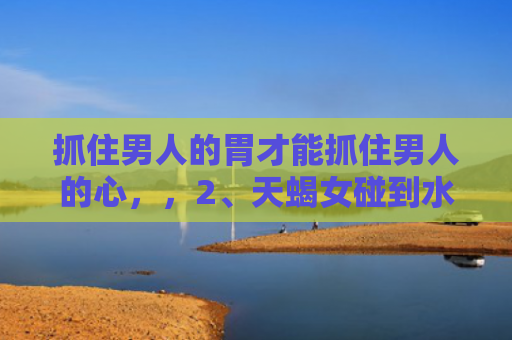 抓住男人的胃才能抓住男人的心，，2、天蝎女碰到水瓶男必死:当天蝎女遇上水瓶男会是什么样的场景