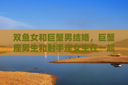 双鱼女和巨蟹男结婚，巨蟹座男生和射手座女生在一起合适吗