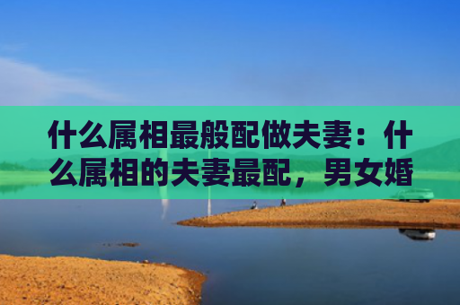 什么属相最般配做夫妻：什么属相的夫妻最配，男女婚姻属相配对表