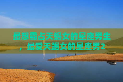 最想霸占天蝎女的星座男生，最爱天蝎女的星座男2
