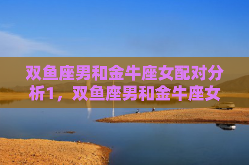 双鱼座男和金牛座女配对分析1，双鱼座男和金牛座女配对分析2