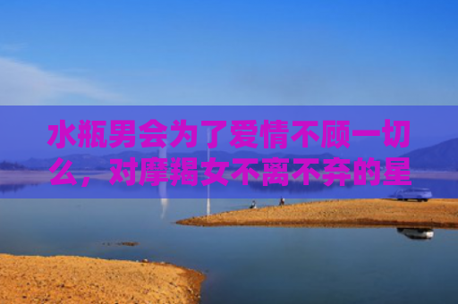 水瓶男会为了爱情不顾一切么，对摩羯女不离不弃的星座男