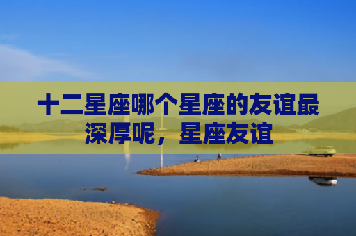 十二星座哪个星座的友谊最深厚呢，星座友谊