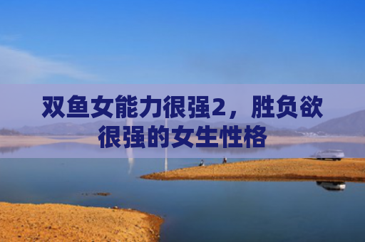 双鱼女能力很强2，胜负欲很强的女生性格